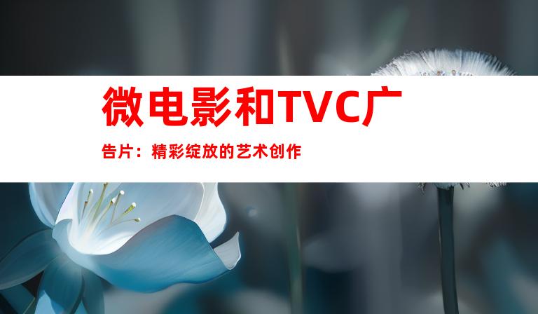 微电影和TVC广告片：精彩绽放的艺术创作