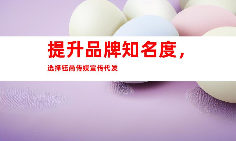 提升品牌知名度，选择钰尚传媒宣传代发