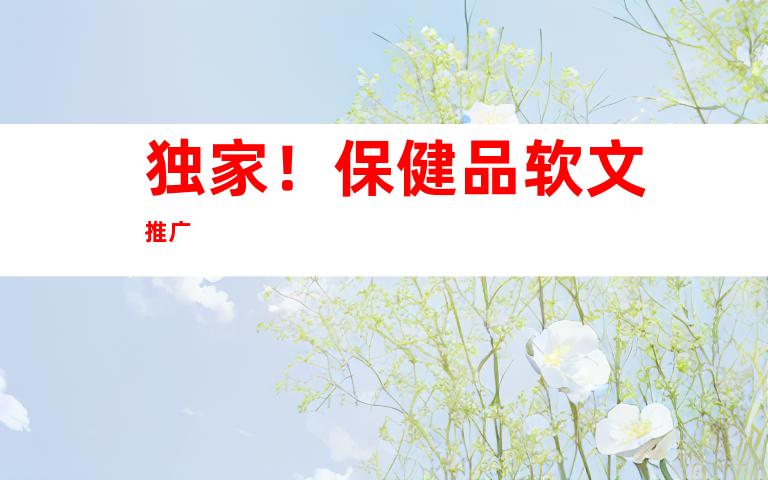 独家！保健品软文推广