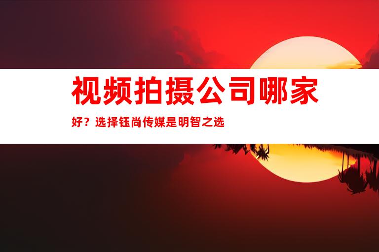 视频拍摄公司哪家好？选择钰尚传媒是明智之选