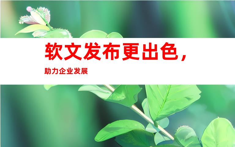 软文发布更出色，助力企业发展