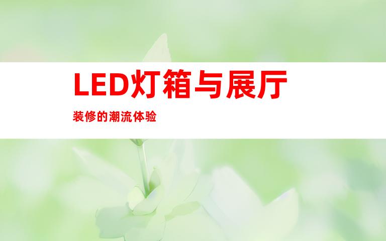 LED灯箱与展厅装修的潮流体验